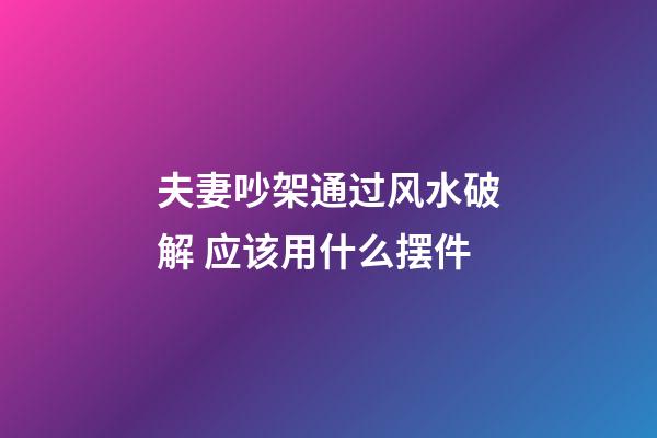 夫妻吵架通过风水破解 应该用什么摆件